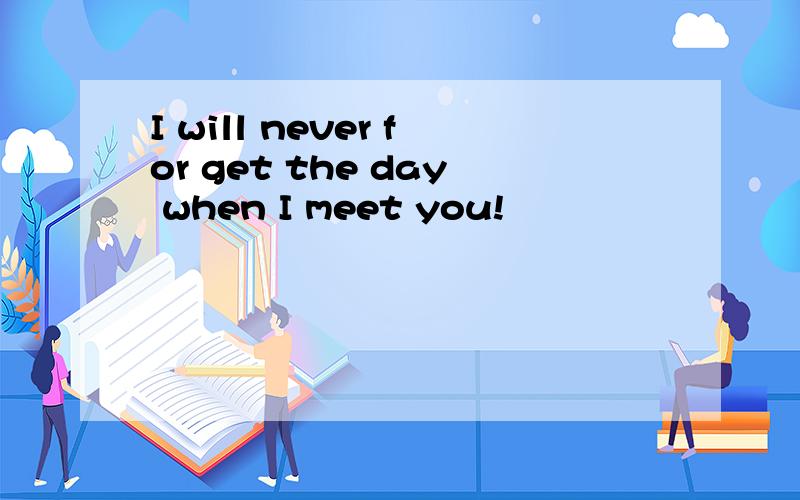 I will never for get the day when I meet you!