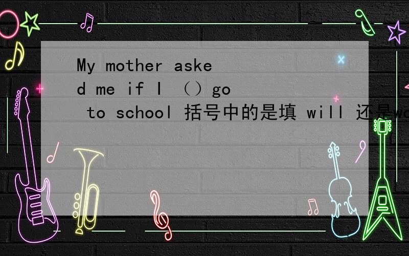 My mother asked me if I （）go to school 括号中的是填 will 还是would啊