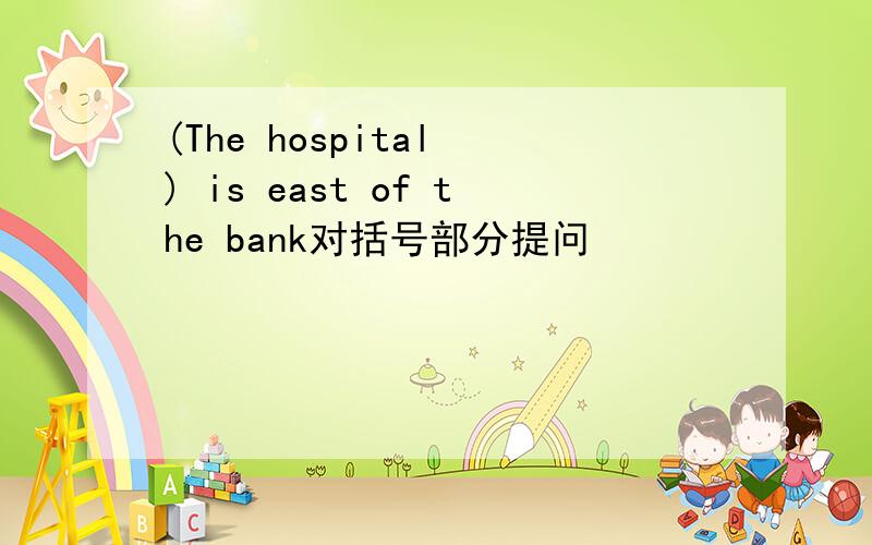 (The hospital ) is east of the bank对括号部分提问