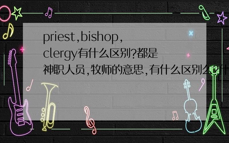 priest,bishop,clergy有什么区别?都是神职人员,牧师的意思,有什么区别么?什么时候要用priest,什么时候用bishop,什么时候用clergy?