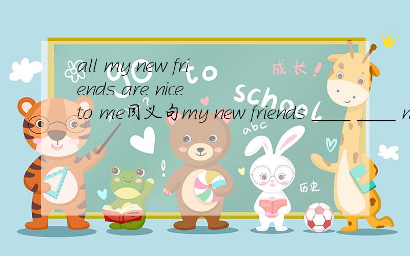 all my new friends are nice to me同义句my new friends ____ ____ nice to me