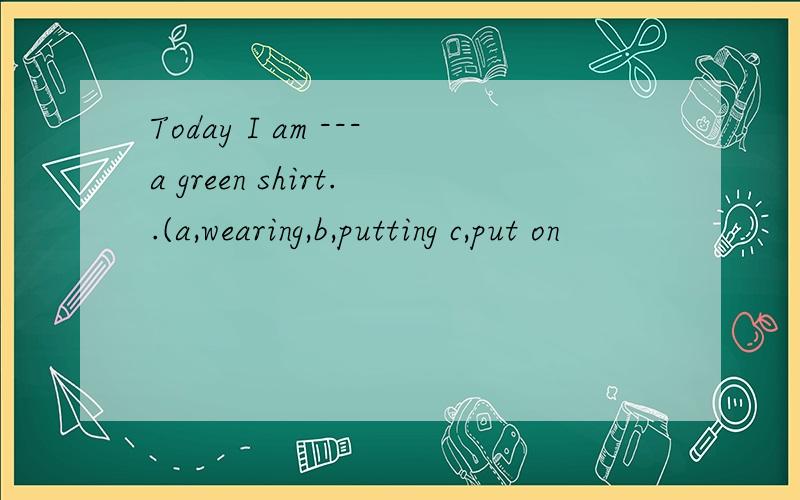 Today I am ---a green shirt..(a,wearing,b,putting c,put on