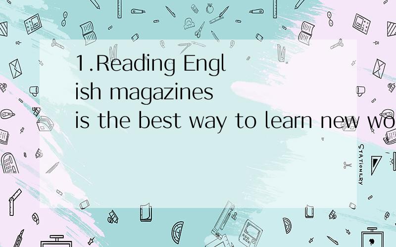 1.Reading English magazines is the best way to learn new words .改为同义句 ____ _____ ____ _____ learning new words is Reading English magazines .2.他接着说 ,看英文电影很有帮助 .he ____ ____ ____ English movies was very helpful .
