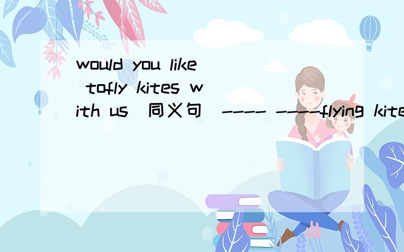 would you like tofly kites with us(同义句)---- ----flying kites with us?