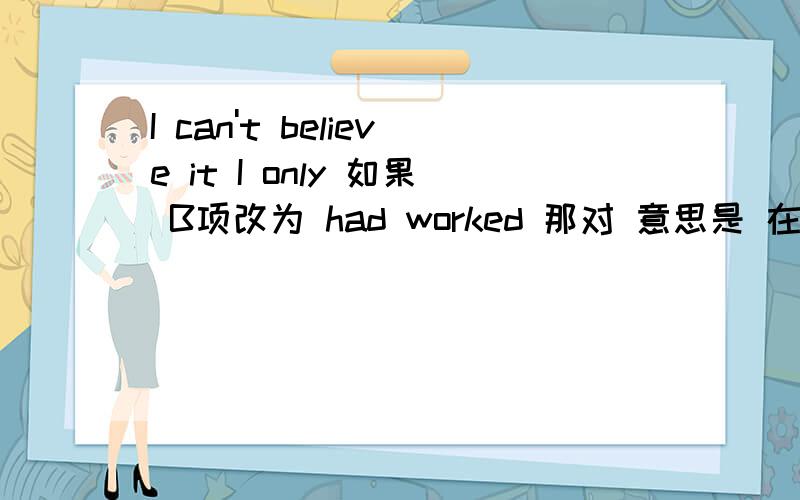 I can't believe it I only 如果 B项改为 had worked 那对 意思是 在 获得B之前 已经学习了几个周－I can’t believe it!I only got a B on my project.－That’s not a bad grade.－But I on it for weeks.A.am working B.have worked C.w