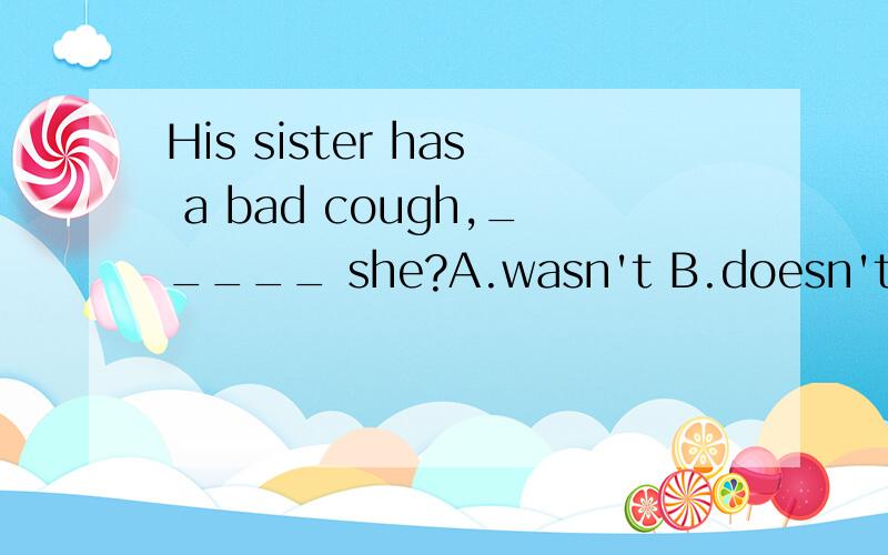 His sister has a bad cough,_____ she?A.wasn't B.doesn't C.hasn't