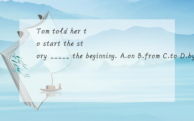 Tom told her to start the story _____ the beginning. A.on B.from C.to D.by 讲理由是什么?