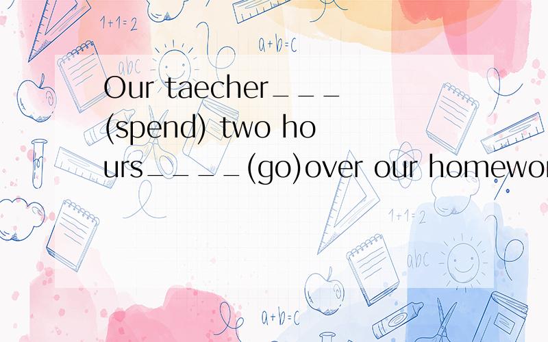 Our taecher___(spend) two hours____(go)over our homework every day.
