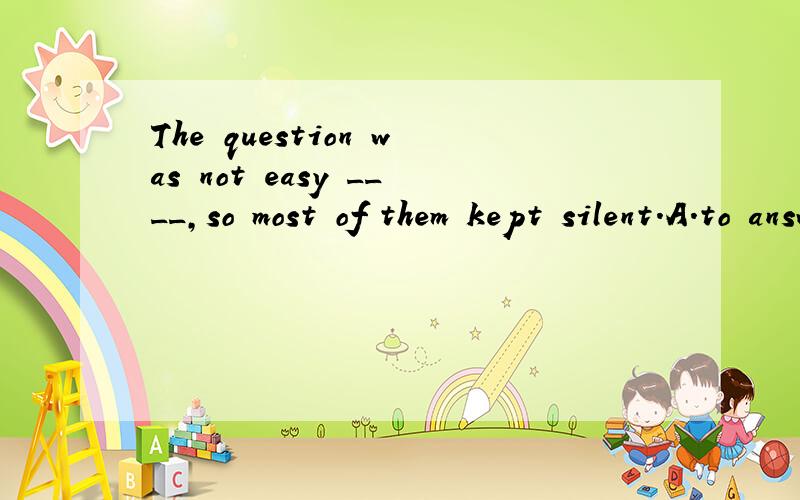 The question was not easy ____,so most of them kept silent.A.to answer B.to be answered 选什么?为什么?thank you.