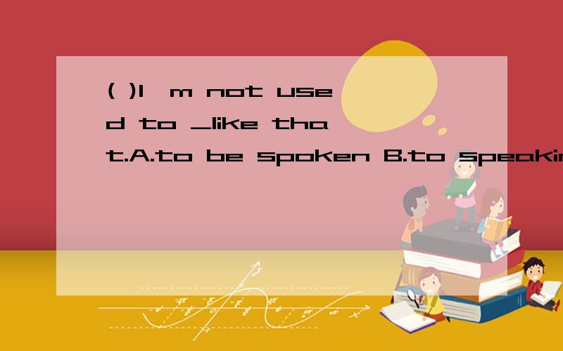 ( )I'm not used to _like that.A.to be spoken B.to speaking C.to being spoken D.being spoken