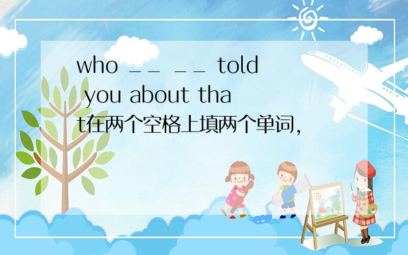 who __ __ told you about that在两个空格上填两个单词,