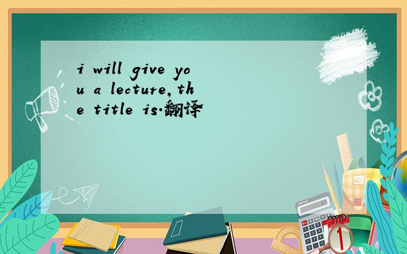 i will give you a lecture,the title is.翻译