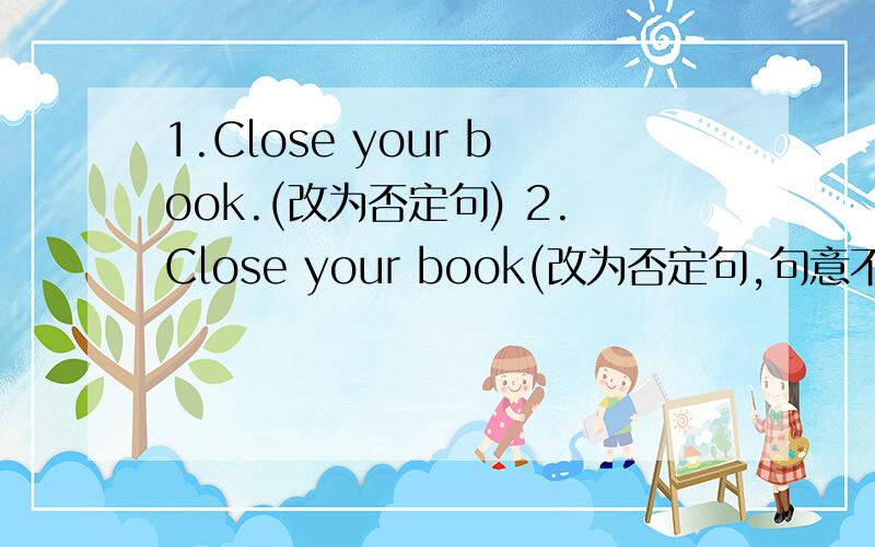 1.Close your book.(改为否定句) 2.Close your book(改为否定句,句意不变）