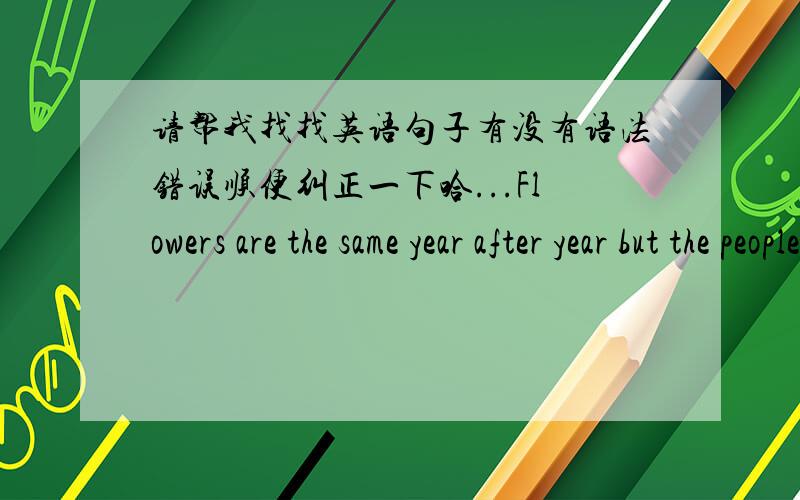 请帮我找找英语句子有没有语法错误顺便纠正一下哈...Flowers are the same year after year but the people are the different year by year