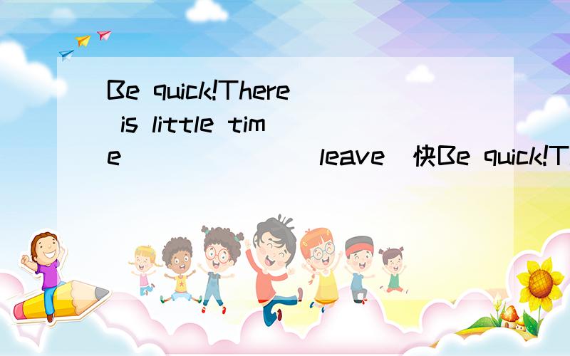 Be quick!There is little time ______（leave）快Be quick!There is little time ______（leave）