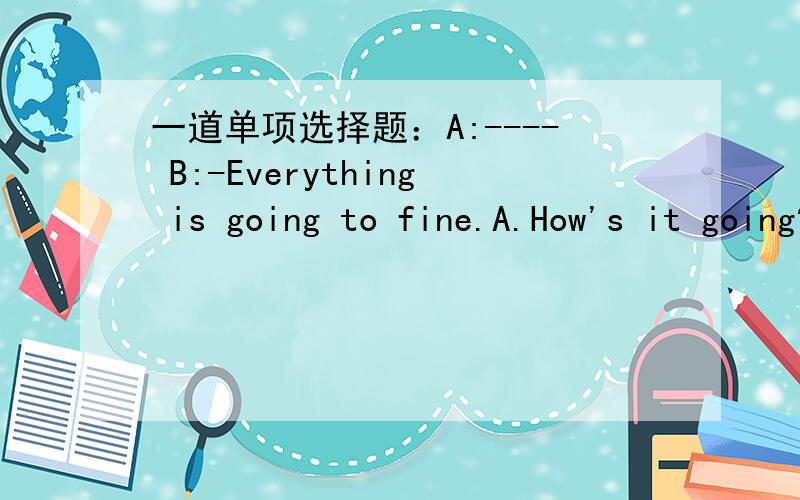 一道单项选择题：A:---- B:-Everything is going to fine.A.How's it going?      B.How are you?