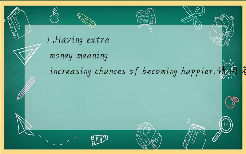 1,Having extra money meaning increasing chances of becoming happier.请问老师这是什么类型的句子?它的主谓宾是什么呢?还有什么其它成分?