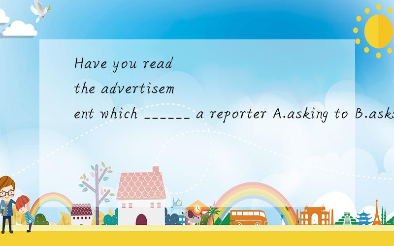 Have you read the advertisement which ______ a reporter A.asking to B.asks for C.asked about D.to aks for
