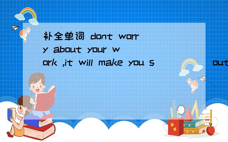 补全单词 dont worry about your work ,it will make you s_____ out