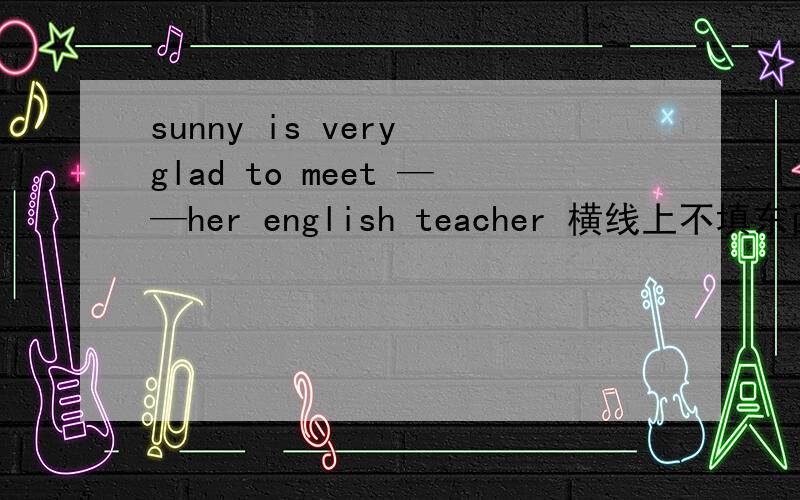 sunny is very glad to meet ——her english teacher 横线上不填东西,为什么老师说什么也不填,我不知道为什么呢,求解······告诉我什么也不填的原因