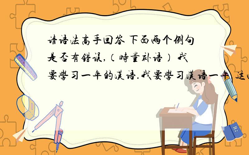 请语法高手回答 下面两个例句是否有错误,（时量补语） 我要学习一年的汉语.我要学习汉语一年.这两个句子是否有语法上的错误.特别是 ：我要学习汉语一年.这句话是不是有语法上的错误