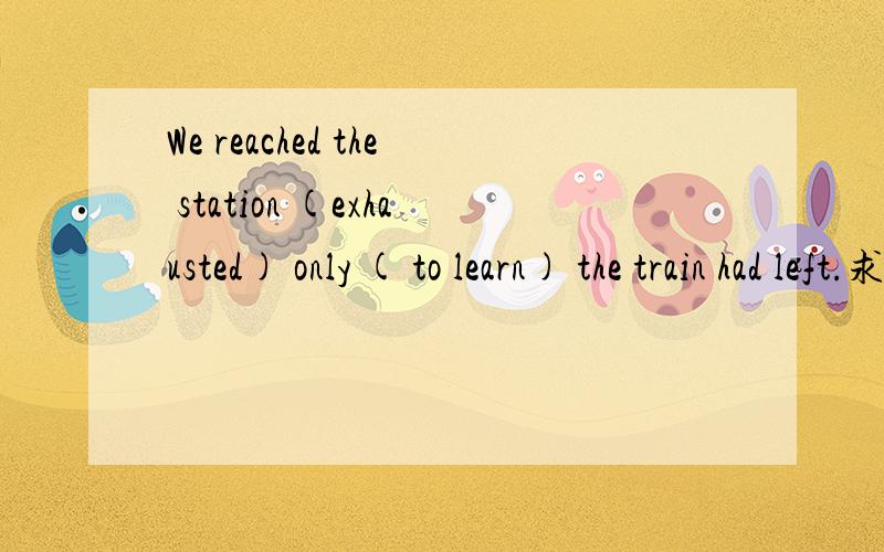 We reached the station (exhausted) only ( to learn) the train had left.求详解,英语啊(exhausted为什么不是(exhausting only to 是什么啊