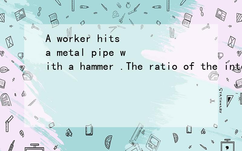 A worker hits a metal pipe with a hammer .The ratio of the intensity of loudness as heard by people standing 100 meters away from the worker to the intensity as heard by people standing 200 meters away from the worker is________.........本题为计