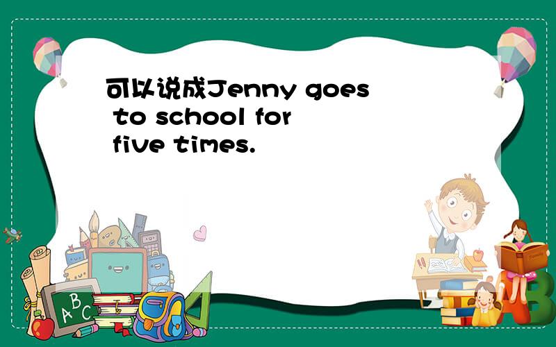 可以说成Jenny goes to school for five times.