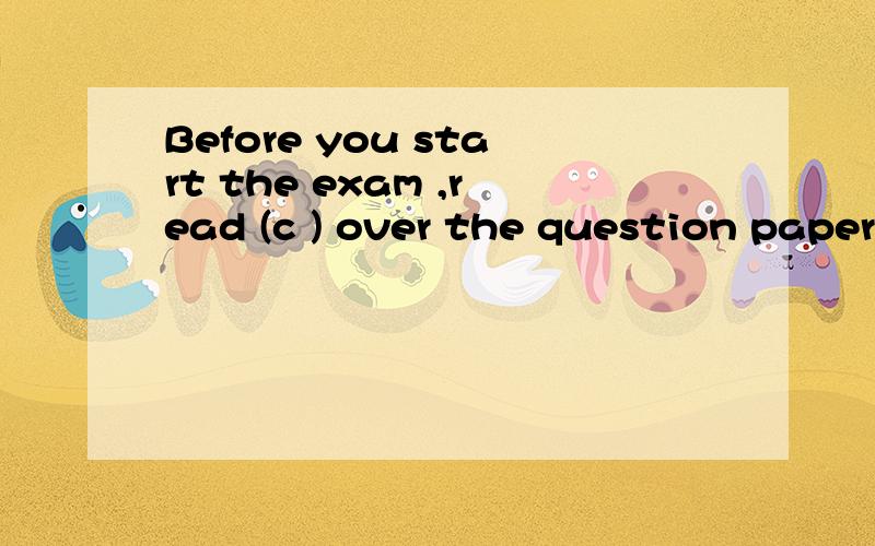 Before you start the exam ,read (c ) over the question paper.首字母填空这句话的意思是：在你开始考试,阅读(c )对这一问题的纸.