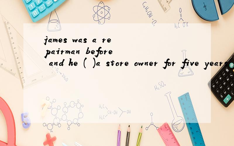 james was a repairman before and he ( )a store owner for five years since he set up his own fruit shop.A is B was C has been D had been