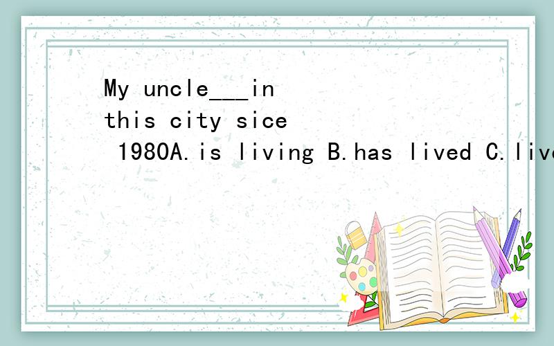 My uncle___in this city sice 1980A.is living B.has lived C.lived
