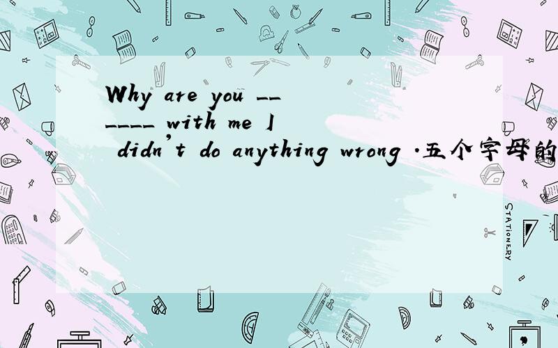 Why are you ______ with me I didn't do anything wrong .五个字母的单词 ,第二个字母是N