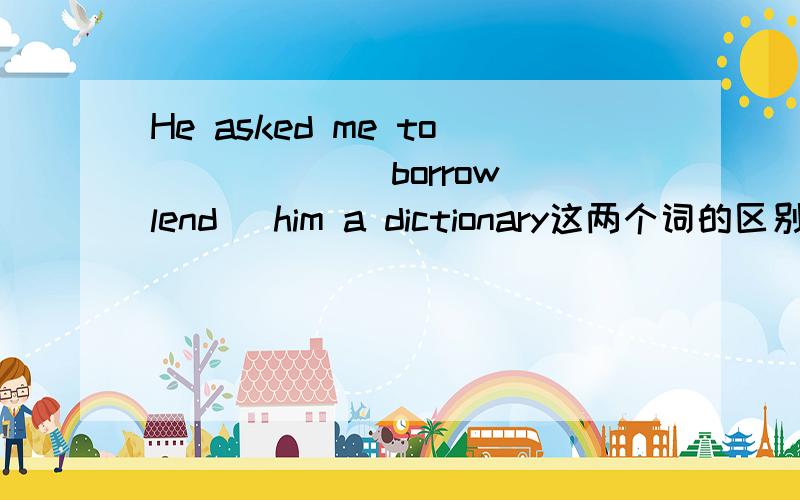 He asked me to _____(borrow lend) him a dictionary这两个词的区别是借进和借出,是相对于主语来说的吧?可这里是相对哪个词来说的呀?he me?