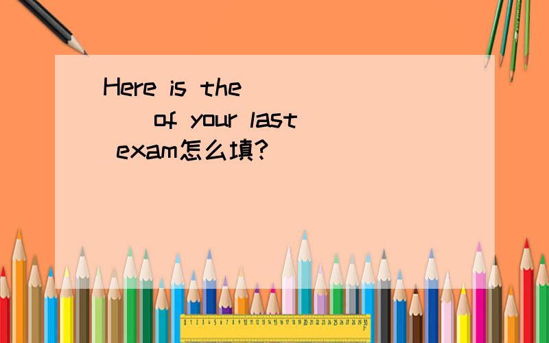 Here is the ____of your last exam怎么填?
