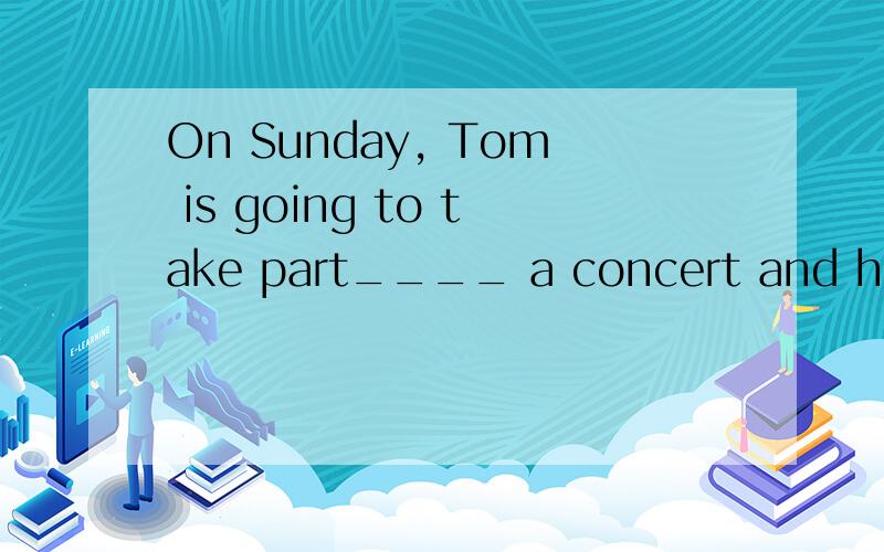 On Sunday, Tom is going to take part____ a concert and he will paly the piano____the concert.A. at;on   B. in;at   C.in;for