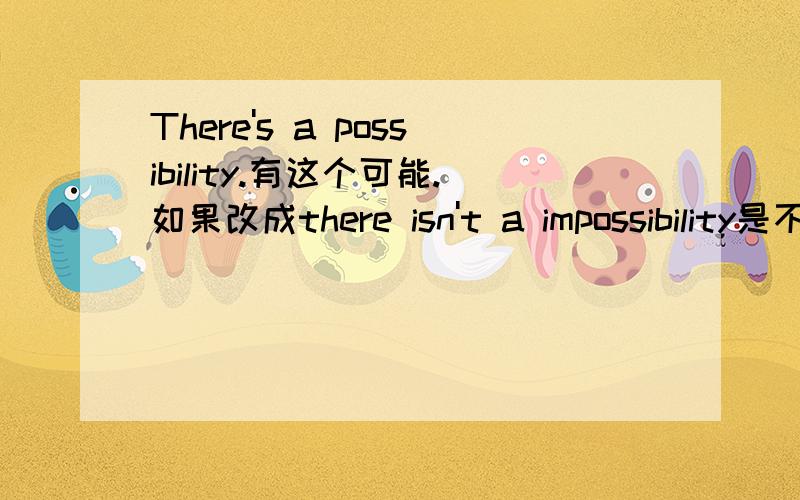 There's a possibility.有这个可能.如果改成there isn't a impossibility是不是一个意思啊?