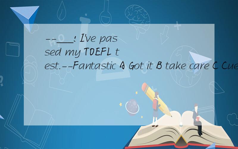－－___!I've passed my TOEFL test.－－Fantastic A Got it B take care C Cuess what D Take it easy