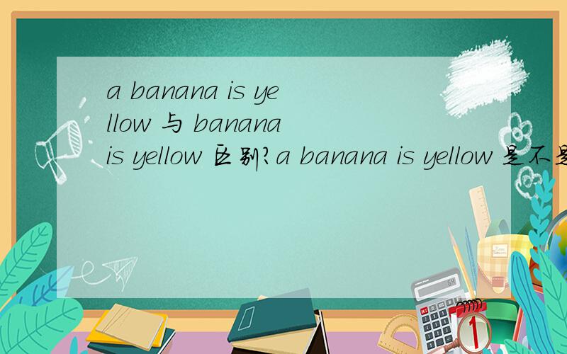 a banana is yellow 与 banana is yellow 区别?a banana is yellow 是不是表示 还有其他种类的banana?banana is yellow 是不是表示只要是 banana 都是yellow?