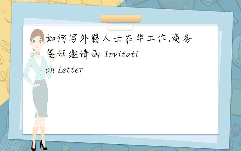如何写外籍人士在华工作,商务签证邀请函 Invitation Letter
