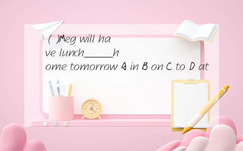 ( )Meg will have lunch_____home tomorrow A in B on C to D at