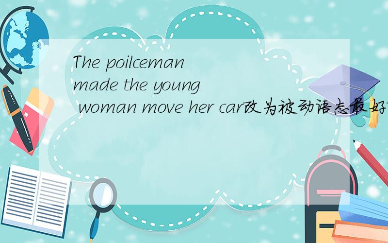 The poilceman made the young woman move her car改为被动语态最好改为The young woman( )( )( )( )her car
