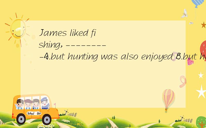 James liked fishing,---------A.but hunting was also enjoyed B.but hunting was also enjoyed by himC.but hunting had been enjoyed by him D but he also enjoyed hunting.