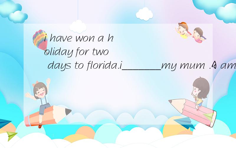 i have won a holiday for two days to florida.i_______my mum .A am taking B have taken C takeD will have taken 如果回答的很好另有奖赏