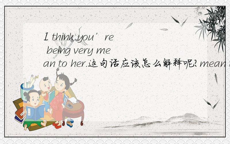 I think you’re being very mean to her.这句话应该怎么解释呢?mean to