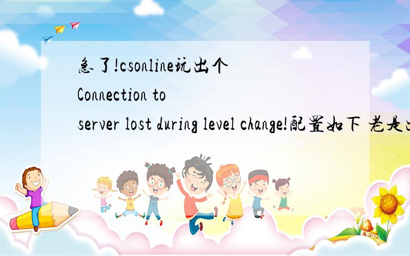 急了!csonline玩出个Connection to server lost during level change!配置如下 老是出现Connection to server lost during level change把我弄火了!满意给100分本来是WIN7 换成 WINXP 就这样了!
