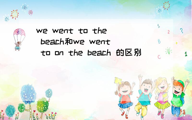 we went to the beach和we went to on the beach 的区别