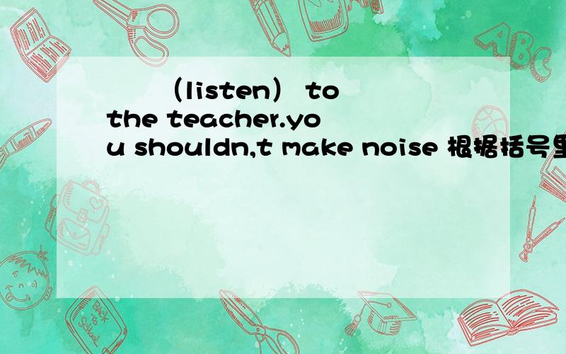 ――（listen） to the teacher.you shouldn,t make noise 根据括号里的适当形式填空