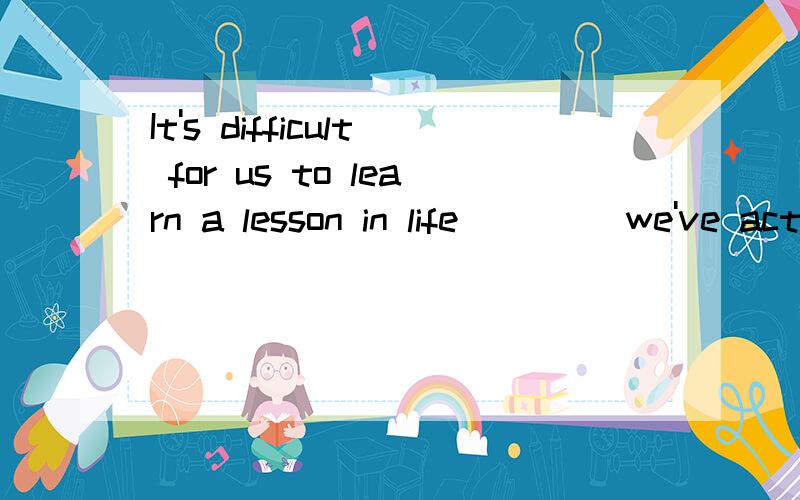 It's difficult for us to learn a lesson in life____ we've actually had that lesson.A.until B.since C.before D.when为什么不能选C.望大伙给个说法