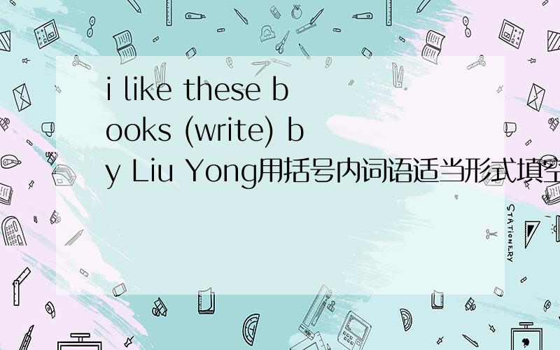 i like these books (write) by Liu Yong用括号内词语适当形式填空 教教我吧