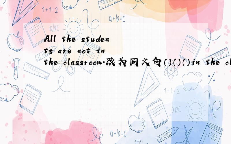 All the students are not in the classroom.改为同义句（）（）（）in the classroom.